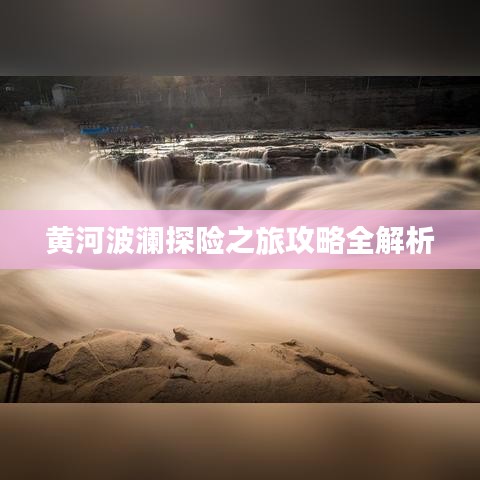 黄河波澜探险之旅攻略全解析
