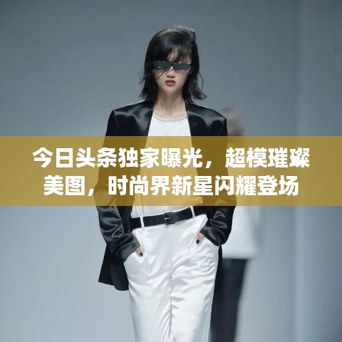 今日头条独家曝光，超模璀璨美图，时尚界新星闪耀登场