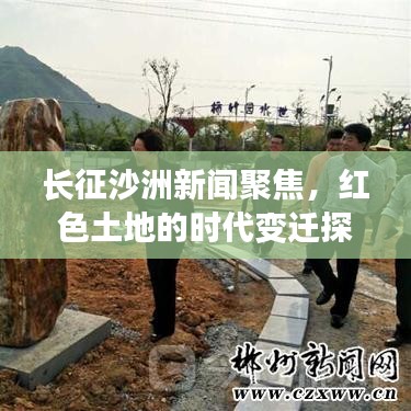 长征沙洲新闻聚焦，红色土地的时代变迁探索